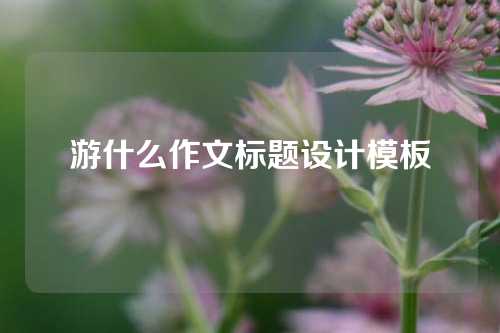 游什么作文标题设计模板