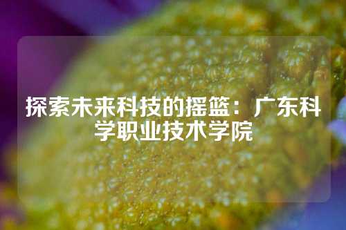 探索未来科技的摇篮：广东科学职业技术学院