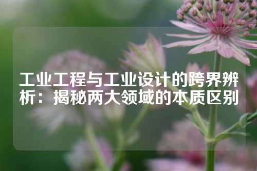 工业工程与工业设计的跨界辨析：揭秘两大领域的本质区别