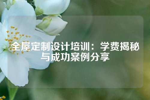 全屋定制设计培训：学费揭秘与成功案例分享