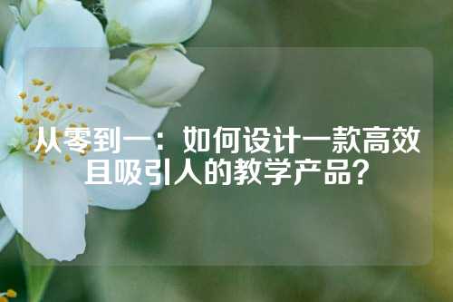 从零到一：如何设计一款高效且吸引人的教学产品？