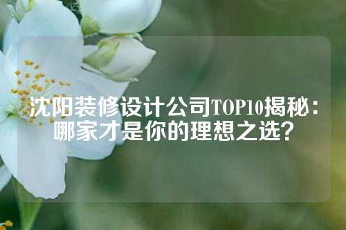 沈阳装修设计公司TOP10揭秘：哪家才是你的理想之选？