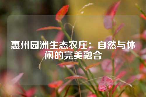 惠州园洲生态农庄：自然与休闲的完美融合