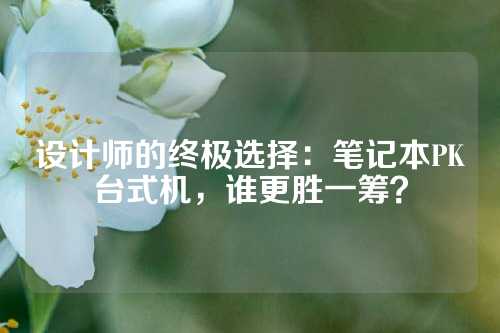 设计师的终极选择：笔记本PK台式机，谁更胜一筹？