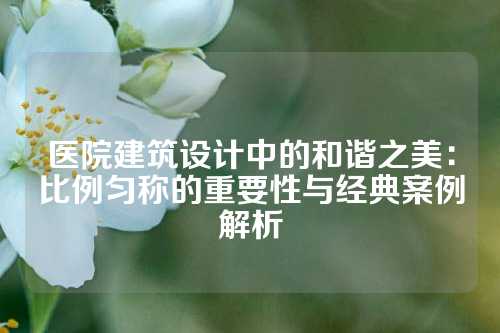 医院建筑设计中的和谐之美：比例匀称的重要性与经典案例解析