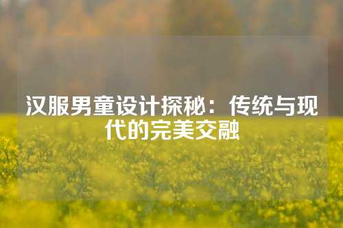 汉服男童设计探秘：传统与现代的完美交融