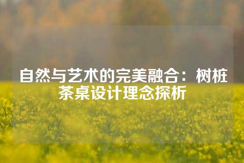 自然与艺术的完美融合：树桩茶桌设计理念探析