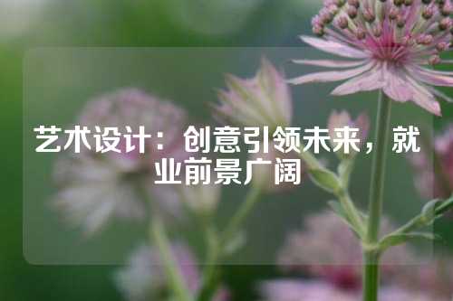 艺术设计：创意引领未来，就业前景广阔