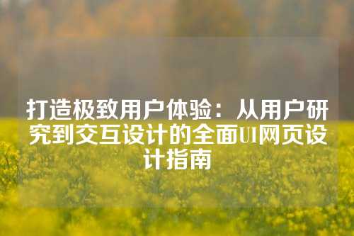 打造极致用户体验：从用户研究到交互设计的全面UI网页设计指南