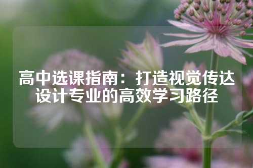 高中选课指南：打造视觉传达设计专业的高效学习路径