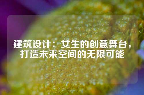 建筑设计：女生的创意舞台，打造未来空间的无限可能