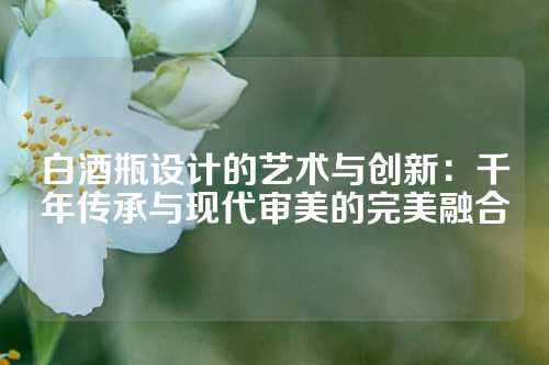 白酒瓶设计的艺术与创新：千年传承与现代审美的完美融合