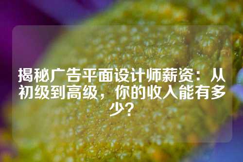 揭秘广告平面设计师薪资：从初级到高级，你的收入能有多少？