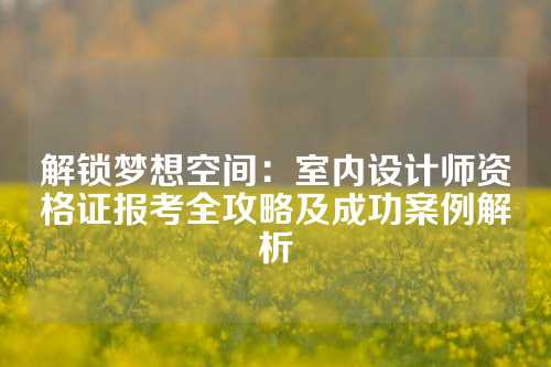 解锁梦想空间：室内设计师资格证报考全攻略及成功案例解析