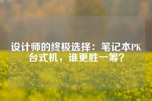 设计师的终极选择：笔记本PK台式机，谁更胜一筹？