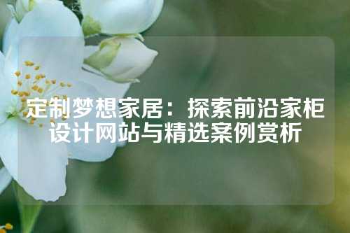 定制梦想家居：探索前沿家柜设计网站与精选案例赏析