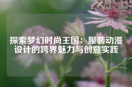 探索梦幻时尚王国：服装动漫设计的跨界魅力与创意实践