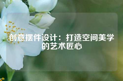 创意摆件设计：打造空间美学的艺术匠心