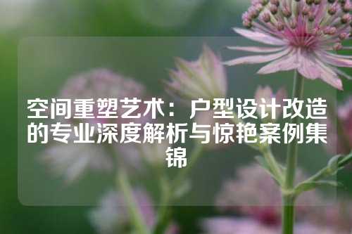 空间重塑艺术：户型设计改造的专业深度解析与惊艳案例集锦