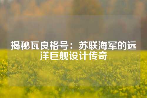 揭秘瓦良格号：苏联海军的远洋巨舰设计传奇