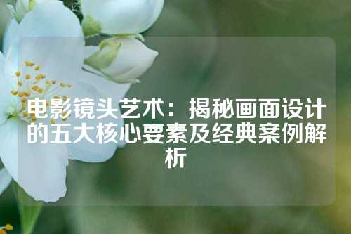 电影镜头艺术：揭秘画面设计的五大核心要素及经典案例解析