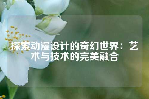 探索动漫设计的奇幻世界：艺术与技术的完美融合