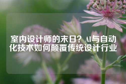 室内设计师的末日？AI与自动化技术如何颠覆传统设计行业