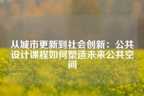 从城市更新到社会创新：公共设计课程如何塑造未来公共空间