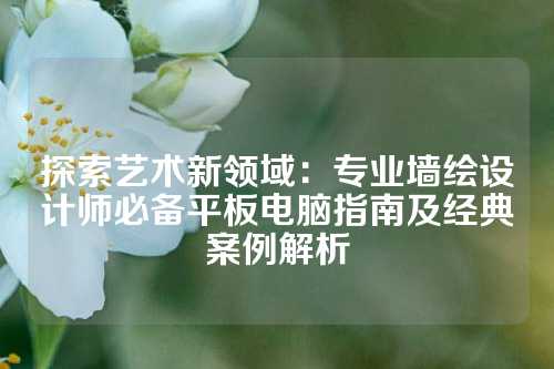 探索艺术新领域：专业墙绘设计师必备平板电脑指南及经典案例解析