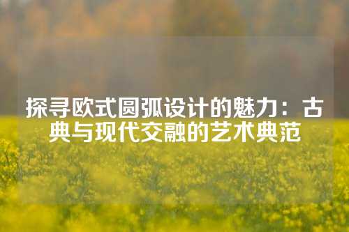 探寻欧式圆弧设计的魅力：古典与现代交融的艺术典范