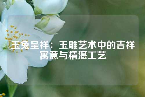 玉兔呈祥：玉雕艺术中的吉祥寓意与精湛工艺