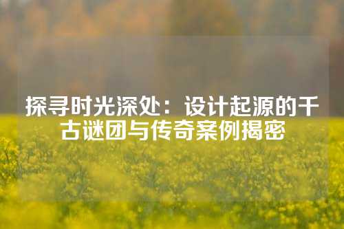 探寻时光深处：设计起源的千古谜团与传奇案例揭密