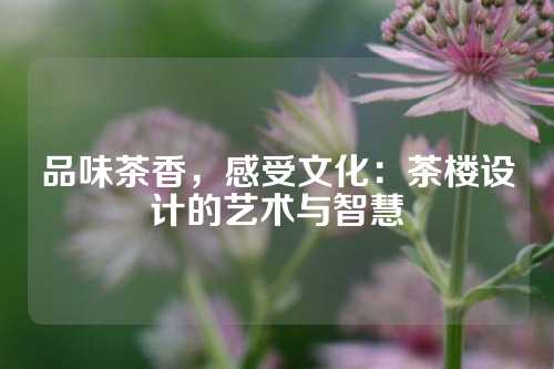 品味茶香，感受文化：茶楼设计的艺术与智慧