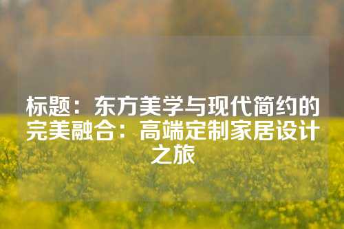 标题：东方美学与现代简约的完美融合：高端定制家居设计之旅