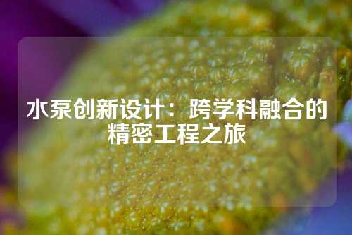 水泵创新设计：跨学科融合的精密工程之旅