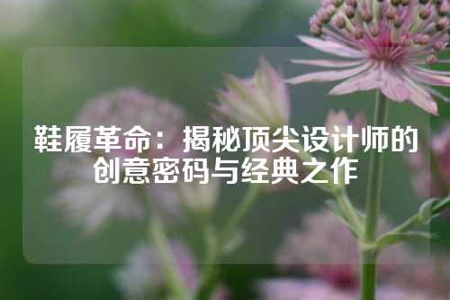 鞋履革命：揭秘顶尖设计师的创意密码与经典之作