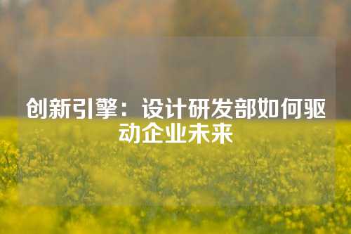 创新引擎：设计研发部如何驱动企业未来