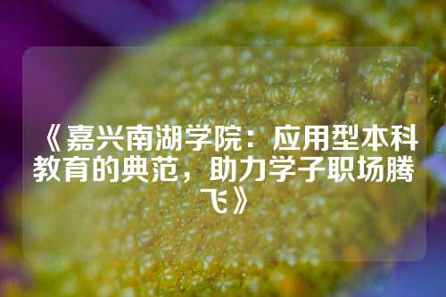 《嘉兴南湖学院：应用型本科教育的典范，助力学子职场腾飞》