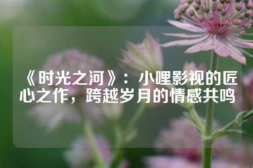 《时光之河》：小哩影视的匠心之作，跨越岁月的情感共鸣