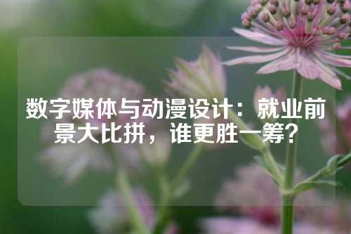 数字媒体与动漫设计：就业前景大比拼，谁更胜一筹？