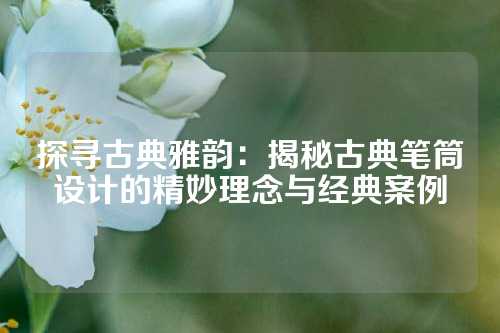 探寻古典雅韵：揭秘古典笔筒设计的精妙理念与经典案例